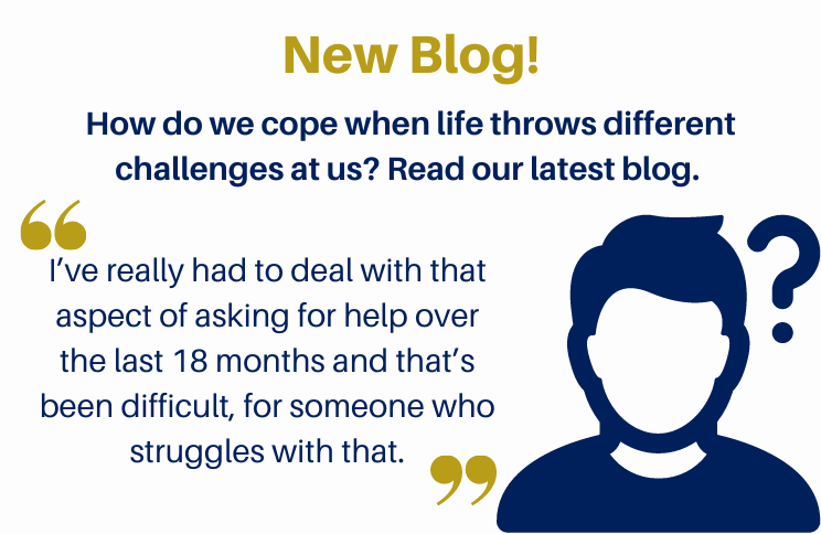 New Blog! How do we cope when life throws different challenges at us? Read our latest blog. Quote in the image reads 'I’ve really had to deal with that aspect of asking for help over the last 18 months and that’s been difficult, for someone who struggles with that.”