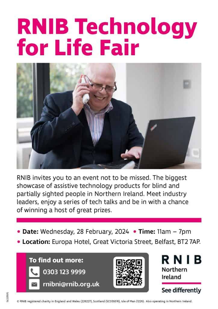 RNIB invites you to an event not to be missed. The biggest showcase of assistive technology products for blind and partially sighted people in Northern Ireland. Meet industry leaders, enjoy a series of tech talks and be in with a chance of winning a host of great prizes. Date: Wednesday, 28 February, 2024 Time: 11am – 7pm Location: Europa Hotel, Great Victoria Street, Belfast, BT2 7AP Further information: 0303 123 9999 rnibni@rnib.org.uk
